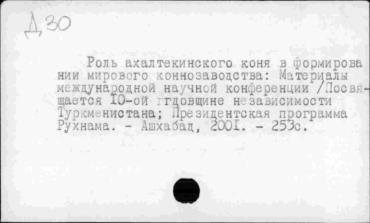 ﻿Роль ахалтекинского коня в формирова нии мирового коннозаводства: Материалы международной научной конференции /Лосвя щается 10-ой гцовщине независимости Туркменистана; Президентская программа Рухнама. - Ашхабад, 2001. - 250с.